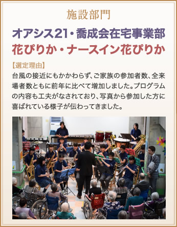 施設部門　オアシス21・喬成会在宅事業部　花ぴりか・ナースイン花ぴりか　【選定理由】台風の接近にもかかわらず、ご家族の参加者数、全来場者数ともに前年に比べて増加しました。プログラムの内容も工夫がなされており、写真から参加した方に喜ばれている様子が伝わってきました。