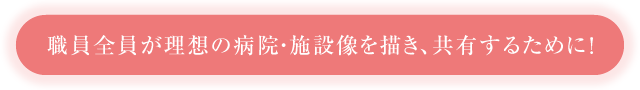 職員全員が理想の病院・施設像を描き、共有するために！