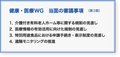健康・医療WG　当面の審議事項（第3期）：1．介護付き有料老人ホーム等に関する規制の見直し　2．医療情報の有効活用に向けた規制の見直し　3．特別用途食品における申請手続き・表示制度の見直し　4．遠隔モニタリングの推進
