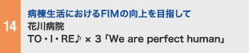 14 病棟生活におけるFIMの向上を目指して 花川病院 TO・I・RE♪ × ３「We are perfect human」
