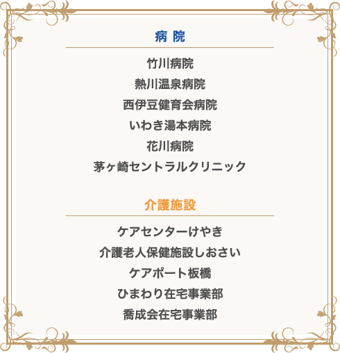 病 院　竹川病院　熱川温泉病院　西伊豆健育会病院　いわき湯本病院　花川病院　茅ヶ崎セントラルクリニック　介護施設　ケアセンターけやき　介護老人保健施設しおさい　ケアポート板橋　ひまわり在宅事業部　喬成会在宅事業部