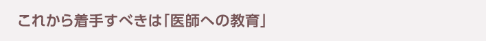 これから着手すべきは「医師への教育」