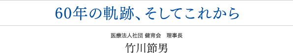 60年の軌跡、そしてこれから　　医療法人社団 健育会 理事長　竹川節男