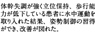 体幹失調が強く立位保持、歩行能力が低下している患者に水中運動を取り入れた結果、姿勢制御の習得ができ、改善が図れた。
