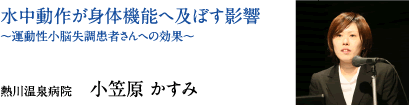 水中動作が身体機能へ及ぼす影響〜運動性小脳失調患者さんへの効果〜　熱川温泉病院　小笠原 かすみ