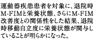 運動器疾患患者を対象に、退院時M-FIMと栄養状態、さらにM-FIM改善度との関係性をした結果、退院時移動自立度に栄養状態が関与していることが明らかになった。