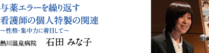 与薬エラーを繰り返す看護師の個人特製の関連 〜性格・集中力に着目して〜　熱川温泉病院　石田 みな子