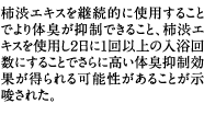 柿渋エキスを継続的に使用することでより体臭が抑制できること、柿渋エキスを使用し２日に1回以上の入浴回数にすることでさらに高い体臭抑制効果が得られる可能性があることが示唆された。