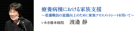 療養病棟における家族支援　〜看護職員の意識向上のために家族アセスメントシートを用いて〜　いわき湯本病院　渡邉 静
