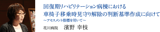 回復期リハビリテーション病棟における車椅子移乗時見守り解除の判断基準作成に向けて　〜アセスメント指標を用いて〜　花川病院　濱野 幸枝