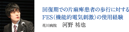 回復期での片麻痺患者の歩行に対するFES（機能的電気刺激）の使用経験　花川病院　河野 祐也