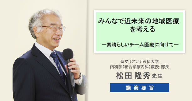 「みんなで近未来の地域医療を考える」ーすばらしいチーム医療に向けてー　聖マリアンナ医科大学 内科学（総合診療内科）教授・部長　松田隆秀先生　講演要旨