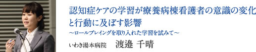 認知症ケアの学習が療養病棟看護者の意識の変化と行動に及ぼす影響 〜ロールプレイングを取り入れた学習を試みて〜　いわき湯本病院　渡邉 千晴