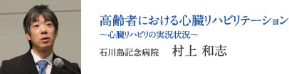 高齢者における心臓リハビリテーション 〜心臓リハビリの実況状況〜　石川島記念病院　村上 和志