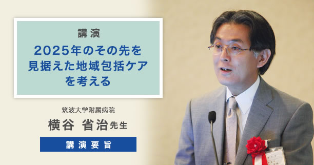 講演 2025年のその先を見据えた地域包括ケアを考える 筑波大学附属病院　横谷 省治 先生 講演要旨