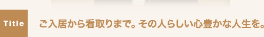 ご入居から看取りまで。その人らしい心豊かな人生を。