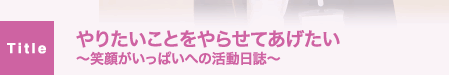 やりたいことをやらせてあげたい～笑顔がいっぱいへの活動日誌～