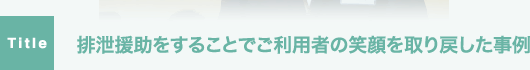 排泄援助をすることでご利用者の笑顔を取り戻した事例。