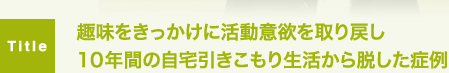 趣味をきっかけに活動意欲を取り戻し10年間の自宅引きこもり生活から脱した症例