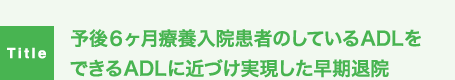 予後6ヶ月療養入院患者のしているADLをできるADLに近づけ実現した早期退院