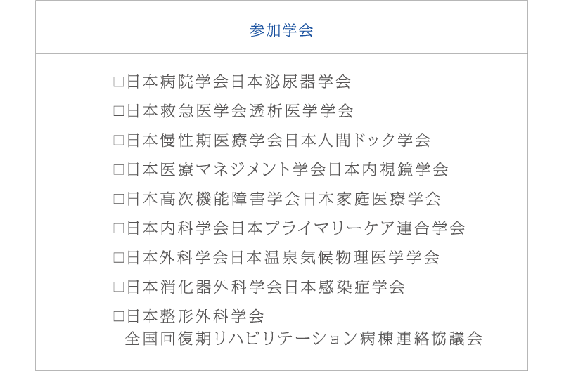 参加学会　日本病院学会日本泌尿器学会、日本救急医学会透析医学学会、日本慢性期医療学会日本人間ドック学会、日本医療マネジメント学会日本内視鏡学会、日本高次機能障害学会日本家庭医療学会、日本内科学会日本プライマリーケア連合学会、日本外科学会日本温泉気候物理医学学会、日本消化器外科学会日本感染症学会、日本整形外科学会
  全国回復期リハビリテーション病棟連絡協議会