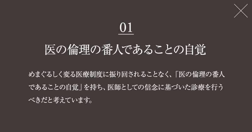 01　医の倫理の番人であることの自覚　めまぐるしく変る医療制度に振り回されることなく、「医の倫理の番人であることの自覚」を持ち、医師としての信念に基づいた診療を行うべきだと考えています。