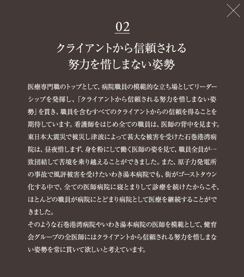 02　クライアントから信頼される努力を惜しまない姿勢　医療専門職のトップとして、病院職員の模範的な立ち場としてリーダーシップを発揮し、「クライアントから信頼される努力を惜しまない姿勢」を貫き、職員を含むすべてのクライアントからの信頼を得ることを期待しています。看護師をはじめ全ての職員は、医師の背中を見ます。<br>
東日本大震災で被災し津波によって甚大な被害を受けた石巻港湾病院は、昼夜惜しまず、身を粉にして働く医師の姿を見て、職員全員が一致団結して苦境を乗り越えることができました。また、原子力発電所の事故で風評被害を受けたいわき湯本病院でも、街がゴーストタウン化する中で、全ての医師病院に寝とまりして診療を続けたからこそ、ほとんどの職員が病院にとどまり病院として医療を継続することができました。そのような石巻港湾病院やいわき湯本病院の医師を模範として、健育会グループの全医師にはクライアントから信頼される努力を惜しまない姿勢を常に貫いて欲しいと考えています。