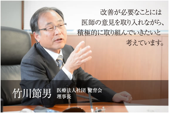 改善が必要なことには医師の意見を取り入れながら、積極的に取り組んでいきたいと考えています。　医療法人社団 健育会 理事長　竹川 節男